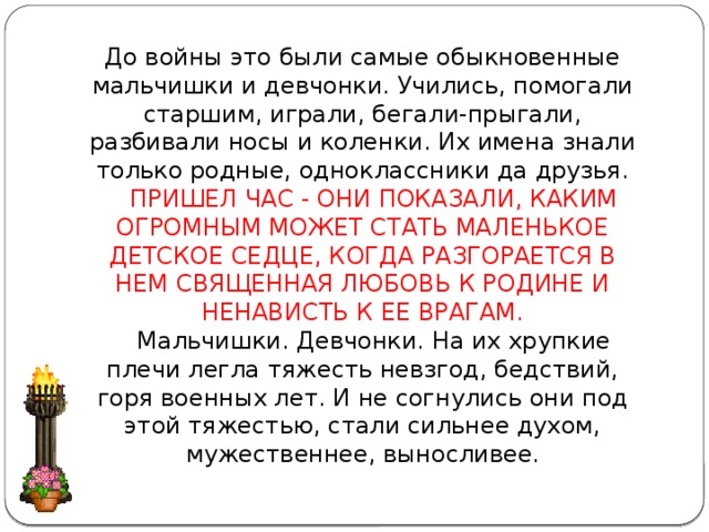 До войны это были самые обыкновенные мальчишки и девчонки. Учились, помогали старшим, играли, бегали-прыгали, разбивали носы и коленки. Их имена знали только родные, одноклассники да друзья.      ПРИШЕЛ ЧАС - ОНИ ПОКАЗАЛИ, КАКИМ ОГРОМНЫМ МОЖЕТ СТАТЬ МАЛЕНЬКОЕ ДЕТСКОЕ СЕДЦЕ, КОГДА РАЗГОРАЕТСЯ В НЕМ СВЯЩЕННАЯ ЛЮБОВЬ К РОДИНЕ И НЕНАВИСТЬ К ЕЕ ВРАГАМ.     Мальчишки. Девчонки. На их хрупкие плечи легла тяжесть невзгод, бедствий, горя военных лет. И не согнулись они под этой тяжестью, стали сильнее духом, мужественнее, выносливее.     