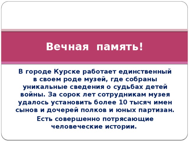 Вечная память! В городе Курске работает единственный в своем роде музей, где собраны уникальные сведения о судьбах детей войны. За сорок лет сотрудникам музея удалось установить более 10 тысяч имен сынов и дочерей полков и юных партизан. Есть совершенно потрясающие человеческие истории.