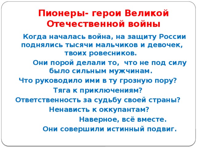 Пионеры- герои Великой Отечественной войны  Когда началась война, на защиту России поднялись тысячи мальчиков и девочек, твоих ровесников.  Они порой делали то, что не под силу было сильным мужчинам. Что руководило ими в ту грозную пору? Тяга к приключениям? Ответственность за судьбу своей страны? Ненависть к оккупантам?  Наверное, всё вместе.  Они совершили истинный подвиг.