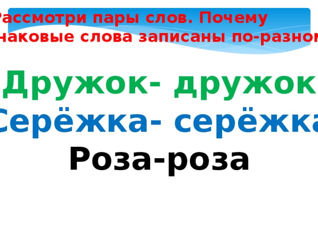 Рассмотри пары слов. Почему  одинаковые слова записаны по-разному? Дружок- дружок Серёжка- серёжка Роза-роза