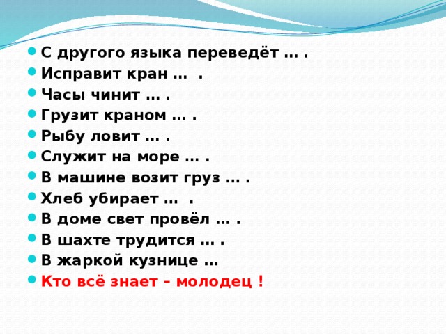 С другого языка переведёт … . Исправит кран … . Часы чинит … . Грузит краном … . Рыбу ловит … . Служит на море … . В машине возит груз … . Хлеб убирает … . В доме свет провёл … . В шахте трудится … . В жаркой кузнице … Кто всё знает – молодец !