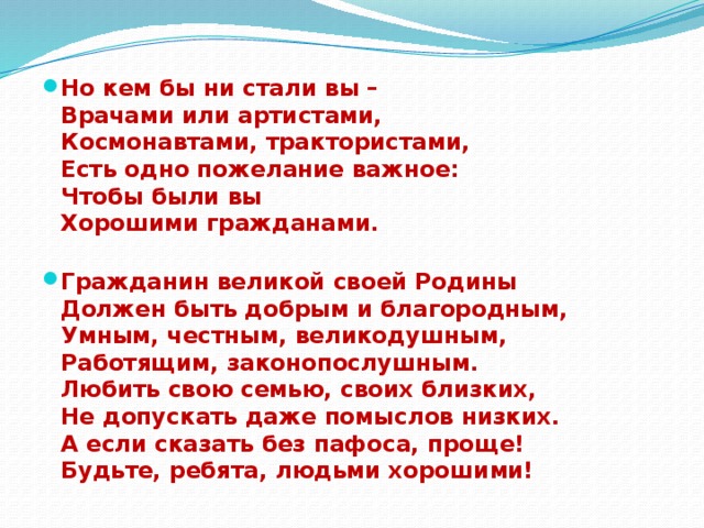 Но кем бы ни стали вы –  Врачами или артистами,  Космонавтами, трактористами,  Есть одно пожелание важное:  Чтобы были вы  Хорошими гражданами.   Гражданин великой своей Родины  Должен быть добрым и благородным,  Умным, честным, великодушным,  Работящим, законопослушным.  Любить свою семью, своих близких,  Не допускать даже помыслов низких.  А если сказать без пафоса, проще!  Будьте, ребята, людьми хорошими!