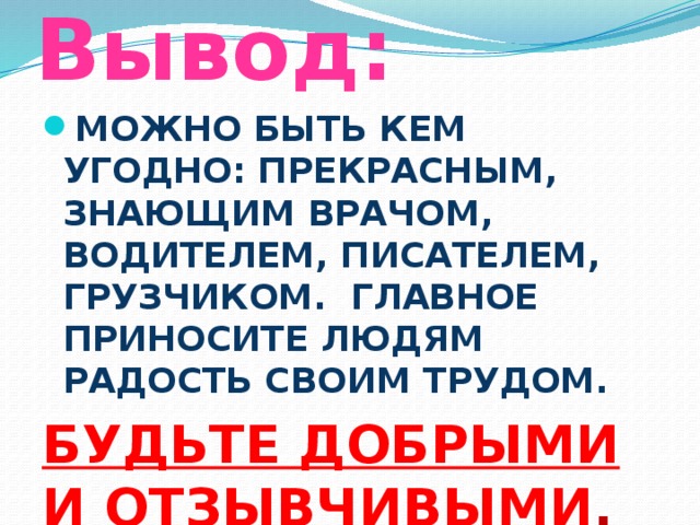 Вывод: МОЖНО БЫТЬ КЕМ УГОДНО: ПРЕКРАСНЫМ, ЗНАЮЩИМ ВРАЧОМ, ВОДИТЕЛЕМ, ПИСАТЕЛЕМ, ГРУЗЧИКОМ. ГЛАВНОЕ ПРИНОСИТЕ ЛЮДЯМ РАДОСТЬ СВОИМ ТРУДОМ. БУДЬТЕ ДОБРЫМИ И ОТЗЫВЧИВЫМИ .