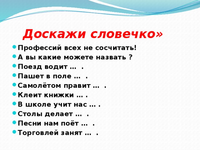 Доскажи словечко»   Профессий всех не сосчитать! А вы какие можете назвать ? Поезд водит … . Пашет в поле … . Самолётом правит … . Клеит книжки … . В школе учит нас … . Столы делает … . Песни нам поёт … . Торговлей занят … .