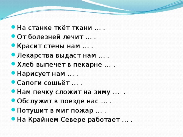 На станке ткёт ткани … . От болезней лечит … . Красит стены нам … . Лекарства выдаст нам … . Хлеб выпечет в пекарне … . Нарисует нам … . Сапоги сошьёт … . Нам печку сложит на зиму … . Обслужит в поезде нас … . Потушит в миг пожар … . На Крайнем Севере работает … .