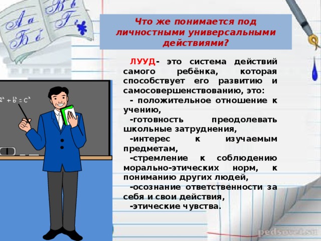 Что же понимается под личностными универсальными действиями? ЛУУД - это система действий самого ребёнка, которая способствует его развитию и самосовершенствованию, это: - положительное отношение к учению, -готовность преодолевать школьные затруднения, -интерес к изучаемым предметам, -стремление к соблюдению морально-этических норм, к пониманию других людей, -осознание ответственности за себя и свои действия, -этические чувства.