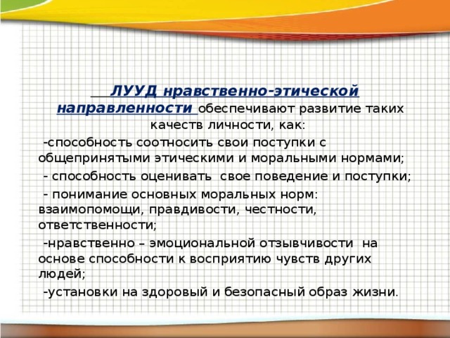 ЛУУД нравственно-этической направленности обеспечивают развитие таких качеств личности, как:  -способность соотносить свои поступки с общепринятыми этическими и моральными нормами;  - способность оценивать свое поведение и поступки;  - понимание основных моральных норм: взаимопомощи, правдивости, честности, ответственности;  -нравственно – эмоциональной отзывчивости на основе способности к восприятию чувств других людей;  -установки на здоровый и безопасный образ жизни.