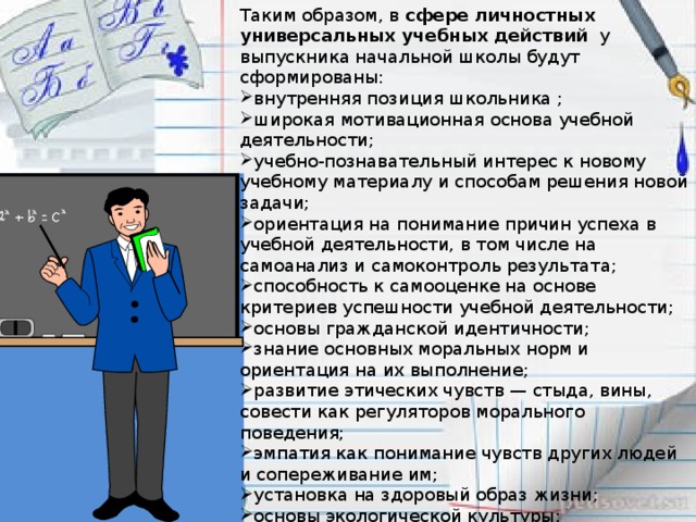 Таким образом, в  сфере личностных универсальных учебных действий у выпускника начальной школы будут сформированы: внутренняя позиция школьника ; широкая мотивационная основа учебной деятельности; учебно-познавательный интерес к новому учебному материалу и способам решения новой задачи; ориентация на понимание причин успеха в учебной деятельности, в том числе на самоанализ и самоконтроль результата; способность к самооценке на основе критериев успешности учебной деятельности; основы гражданской идентичности; знание основных моральных норм и ориентация на их выполнение; развитие этических чувств — стыда, вины, совести как регуляторов морального поведения; эмпатия как понимание чувств других людей и сопереживание им; установка на здоровый образ жизни; основы экологической культуры; чувство прекрасного и эстетические чувства на основе знакомства с мировой и отечественной художественной культурой.  