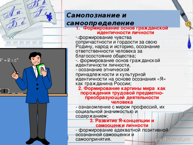 Самопознание и самоопределение Формирование основ гражданской идентичности личности формирование чувства сопричастности и гордости за свою Родину, народ и историю, осознание ответственности человека за благосостояние общества;  формирование основ гражданской идентичности личности, - осознание этнической принадлежности и культурной идентичности на основе осознания «Я» как гражданина России; 2. Формирование картины мира как порождения трудовой предметно-преобразующей деятельности человека - ознакомление с миром профессий, их социальной значимостью и содержанием; 3. Развитие Я-концепции и самооценки личности - формирование адекватной позитивной осознанной самооценки и самоопринятия.