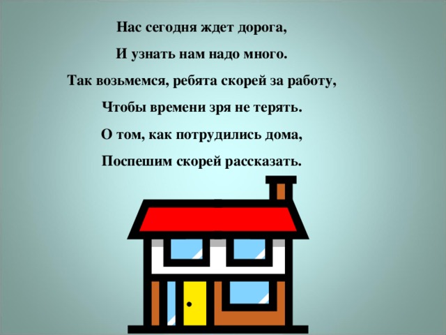 Нас сегодня ждет дорога,  И узнать нам надо много.  Так возьмемся, ребята скорей за работу,  Чтобы времени зря не терять.  О том, как потрудились дома,  Поспешим скорей рассказать.