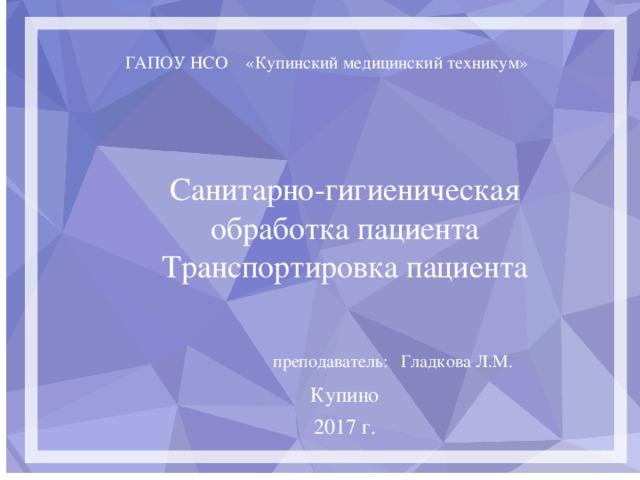 ГАПОУ НСО «Купинский медицинский техникум» Санитарно-гигиеническая обработка пациента Транспортировка пациента  преподаватель: Гладкова Л.М. Купино 2017 г.