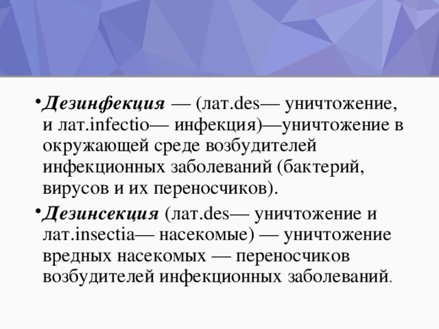 Дезинфекция   — (лат.des— уничтожение, и лат.infectio— инфекция)—уничтожение в окружающей среде возбудителей инфекционных заболеваний (бактерий, вирусов и их переносчиков). Дезинсекция   (лат.des— уничтожение и лат.insectia— насекомые) — уничтожение вредных насекомых — переносчиков возбудителей инфекционных заболеваний .