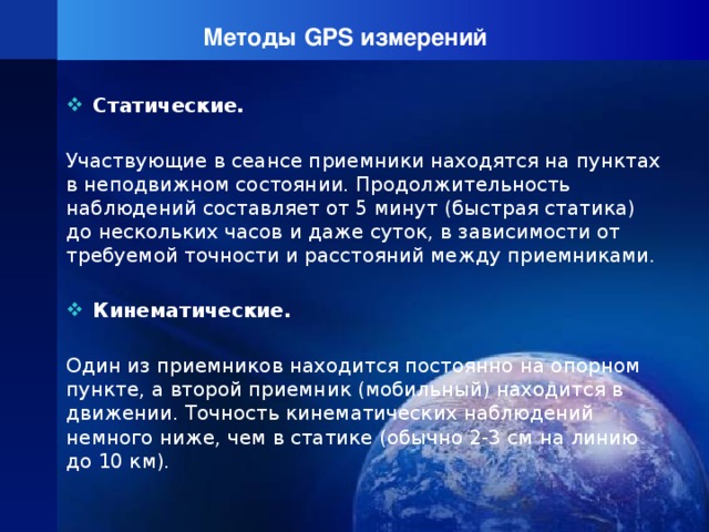 Методы GPS измерений Статические. Участвующие в сеансе приемники находятся на пунктах в неподвижном состоянии. Продолжительность наблюдений составляет от 5 минут (быстрая статика) до нескольких часов и даже суток, в зависимости от требуемой точности и расстояний между приемниками.  Кинематические. Один из приемников находится постоянно на опорном пункте, а второй приемник (мобильный) находится в движении. Точность кинематических наблюдений немного ниже, чем в статике (обычно 2-3 см на линию до 10 км).  