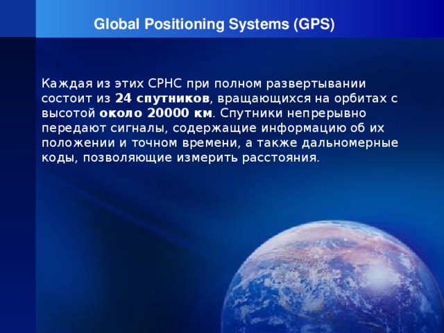 Global Positioning Systems (GPS) Каждая из этих СРНС при полном развертывании состоит из 24 спутников , вращающихся на орбитах с высотой около 20000 км . Спутники непрерывно передают сигналы, содержащие информацию об их положении и точном времени, а также дальномерные коды, позволяющие измерить расстояния.