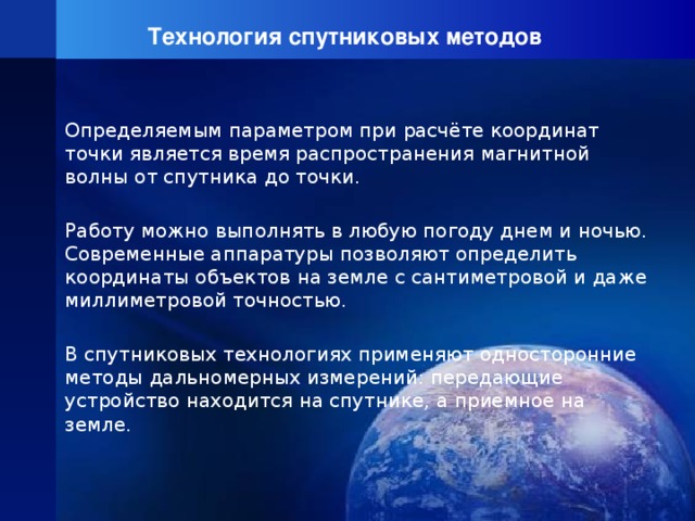 Технология спутниковых методов Определяемым параметром при расчёте координат точки является время распространения магнитной волны от спутника до точки. Работу можно выполнять в любую погоду днем и ночью. Современные аппаратуры позволяют определить координаты объектов на земле с сантиметровой и даже миллиметровой точностью. В спутниковых технологиях применяют односторонние методы дальномерных измерений: передающие устройство находится на спутнике, а приемное на земле.