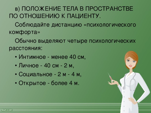 в) ПОЛОЖЕНИЕ ТЕЛА В ПРОСТРАНСТВЕ ПО ОТНОШЕНИЮ К ПАЦИЕНТУ. Соблюдайте дистанцию «психологического комфорта» Обычно выделяют четыре психологических расстояния: • Интимное - менее 40 см, • Личное - 40 см - 2 м, • Социальное - 2 м - 4 м, • Открытое - более 4 м.