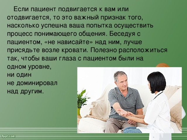 Если пациент подвигается к вам или отодвигается, то это важный признак того, насколько успешна ваша попытка осуществить процесс понимающего общения. Беседуя с пациентом, «не нависайте» над ним, лучше присядьте возле кровати. Полезно расположиться так, чтобы ваши глаза с пациентом были на  одном уровне,  ни один  не доминировал  над другим.