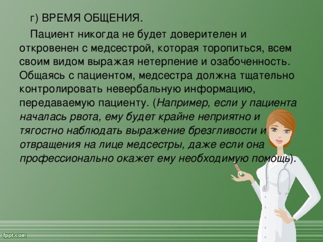 г) ВРЕМЯ ОБЩЕНИЯ. Пациент никогда не будет доверителен и откровенен с медсестрой, которая торопиться, всем своим видом выражая нетерпение и озабоченность. Общаясь с пациентом, медсестра должна тщательно контролировать невербальную информацию, передаваемую пациенту. ( Например, если у пациента началась рвота, ему будет крайне неприятно и тягостно наблюдать выражение брезгливости и отвращения на лице медсестры, даже если она профессионально окажет ему необходимую помощь ).