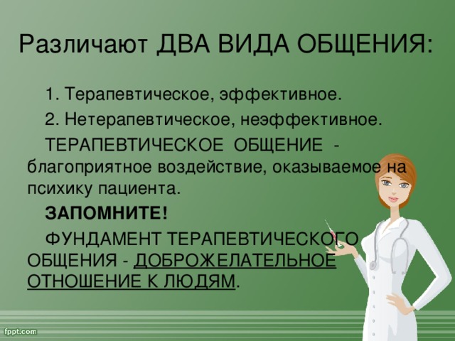 Различают ДВА ВИДА ОБЩЕНИЯ:  1. Терапевтическое, эффективное. 2. Нетерапевтическое, неэффективное. ТЕРАПЕВТИЧЕСКОЕ ОБЩЕНИЕ - благоприятное воздействие, оказываемое на психику пациента. ЗАПОМНИТЕ!  ФУНДАМЕНТ ТЕРАПЕВТИЧЕСКОГО ОБЩЕНИЯ - ДОБРОЖЕЛАТЕЛЬНОЕ ОТНОШЕНИЕ К ЛЮДЯМ .