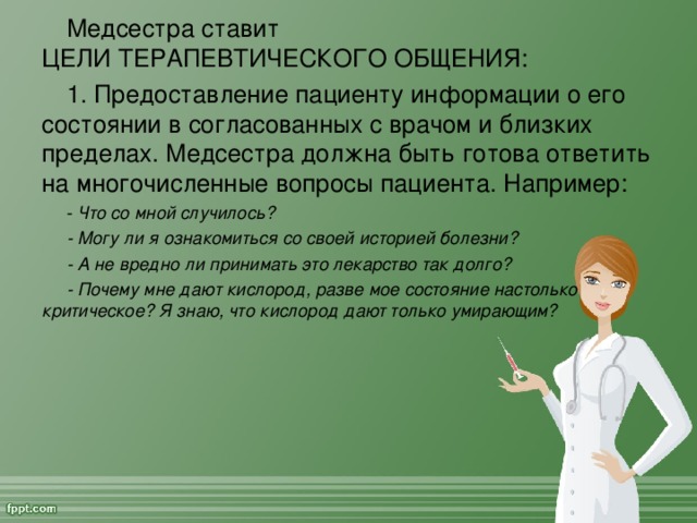 Медсестра ставит  ЦЕЛИ ТЕРАПЕВТИЧЕСКОГО ОБЩЕНИЯ:  1. Предоставление пациенту информации о его состоянии в согласованных с врачом и близких пределах. Медсестра должна быть готова ответить на многочисленные вопросы пациента. Например: - Что со мной случилось? - Могу ли я ознакомиться со своей историей болезни? - А не вредно ли принимать это лекарство так долго? - Почему мне дают кислород, разве мое состояние настолько критическое? Я знаю, что кислород дают только умирающим?