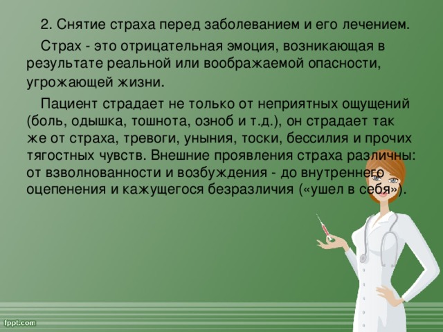 2. Снятие страха перед заболеванием и его лечением. Страх - это отрицательная эмоция, возникающая в результате реальной или воображаемой опасности, угрожающей жизни . Пациент страдает не только от неприятных ощущений (боль, одышка, тошнота, озноб и т.д.), он страдает так же от страха, тревоги, уныния, тоски, бессилия и прочих тягостных чувств. Внешние проявления страха различны: от взволнованности и возбуждения - до внутреннего оцепенения и кажущегося безразличия («ушел в себя»).