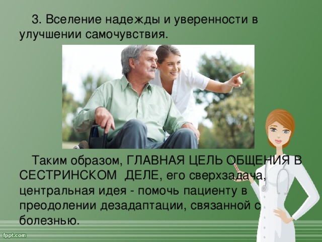 3. Вселение надежды и уверенности в улучшении самочувствия. Таким образом, ГЛАВНАЯ ЦЕЛЬ ОБЩЕНИЯ В СЕСТРИНСКОМ ДЕЛЕ, его сверхзадача, центральная идея - помочь пациенту в преодолении дезадаптации, связанной с болезнью.