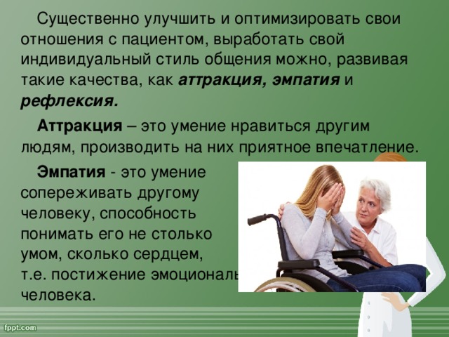 Существенно улучшить и оптимизировать свои отношения с пациентом, выработать свой индивидуальный стиль общения можно, развивая такие качества, как аттракция, эмпатия и рефлексия. Аттракция – это умение нравиться другим людям, производить на них приятное впечатление. Эмпатия - это умение  сопереживать другому  человеку, способность  понимать его не столько  умом, сколько сердцем,  т.е. постижение эмоционального состояния другого человека.