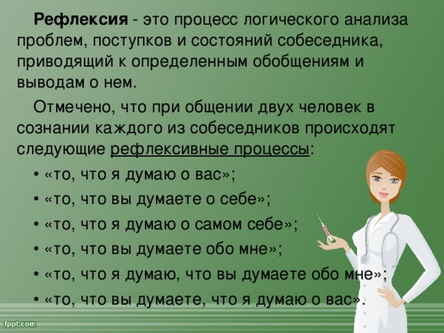 Рефлексия - это процесс логического анализа проблем, поступков и состояний собеседника, приводящий к определенным обобщениям и выводам о нем. Отмечено, что при общении двух человек в сознании каждого из собеседников происходят следующие рефлексивные процессы : • «то, что я думаю о вас»; • «то, что вы думаете о себе»; • «то, что я думаю о самом себе»; • «то, что вы думаете обо мне»; • «то, что я думаю, что вы думаете обо мне»; • «то, что вы думаете, что я думаю о вас».