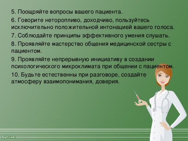 5. Поощряйте вопросы вашего пациента. 6. Говорите неторопливо, доходчиво, пользуйтесь исключительно положительной интонацией вашего голоса. 7. Соблюдайте принципы эффективного умения слушать. 8. Проявляйте мастерство общения медицинской сестры с пациентом. 9. Проявляйте непрерывную инициативу в создании психологического микроклимата при общении с пациентом. 10. Будьте естественны при разговоре, создайте атмосферу взаимопонимания, доверия.