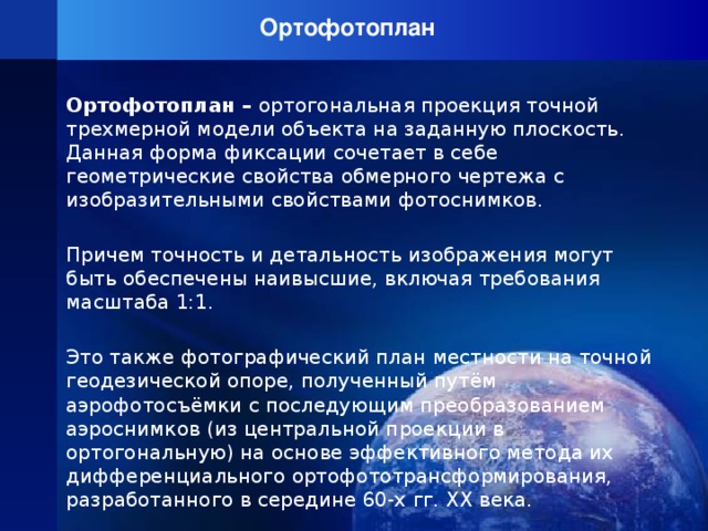 Ортофотоплан   Ортофотоплан – ортогональная проекция точной трехмерной модели объекта на заданную плоскость. Данная форма фиксации сочетает в себе геометрические свойства обмерного чертежа с изобразительными свойствами фотоснимков. Причем точность и детальность изображения могут быть обеспечены наивысшие, включая требования масштаба 1:1. Это также фотографический план местности на точной геодезической опоре, полученный путём аэрофотосъёмки с последующим преобразованием аэроснимков (из центральной проекции в ортогональную) на основе эффективного метода их дифференциального ортофототрансформирования, разработанного в середине 60-х гг. ХХ века.