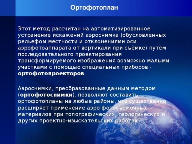 Ортофотоплан   Этот метод рассчитан на автоматизированное устранение искажений аэроснимка (обусловленных рельефом местности и отклонениями оси аэрофотоаппарата от вертикали при съёмке) путём последовательного проектирования трансформируемого изображения возможно малыми участками с помощью специальных приборов - ортофотопроекторов . Аэроснимки, преобразованные данным методом ( ортофотоснимки ), позволяют составить ортофотопланы на любые районы, что существенно расширяет применение аэро-фотосъёмочных материалов при топографических, геологических и других проектно-изыскательских работах.