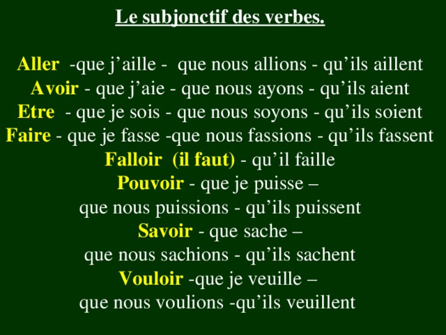 Le subjonctif des verbes. Aller -que j’aille - que nous allions - qu’ils aillent Avoir - que j’aie - que nous ayons - qu’ils aient Etre  -  que je sois - que nous soyons - qu’ils soient Faire - que je fasse -que nous fassions - qu’ils fassent Falloir (il faut)  - qu’il faille Pouvoir - que je puisse – que nous puissions - qu’ils puissent Savoir  - que sache – que nous sachions - qu’ils sachent Vouloir -que je veuille – que nous voulions -qu’ils veuillent 