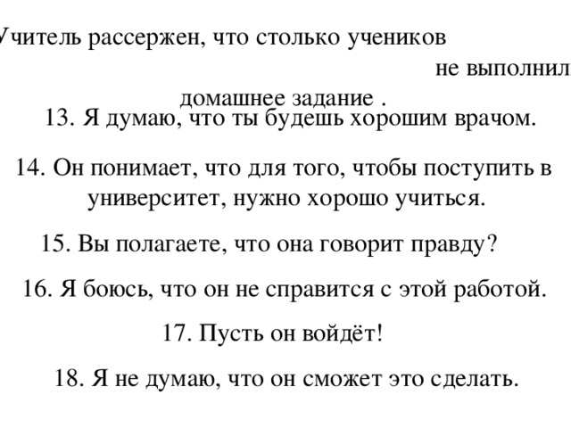 12. Учитель рассержен, что столько учеников не выполнили домашнее задание . 13. Я думаю, что ты будешь хорошим врачом. 14. Он понимает, что для того, чтобы поступить в университет, нужно хорошо учиться. 15. Вы полагаете, что она говорит правду? 16. Я боюсь, что он не справится с этой работой. 17. Пусть он войдёт!  18. Я не думаю, что он сможет это сделать.