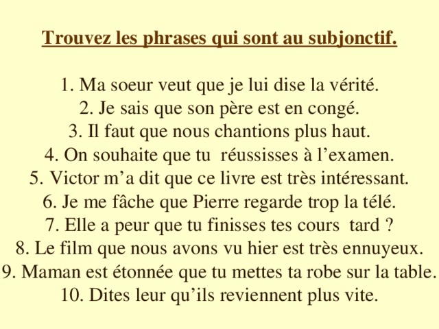 Trouvez les phrases qui sont au subjonctif. 1. Ma soeur veut que je lui dise la vérité. 2. Je sais que son père est en congé. 3. Il faut que nous chantions plus haut. 4. On souhaite que tu réussisses à l’examen. 5. Victor m’a dit que ce livre est très intéressant. 6. Je me fâche que Pierre regarde trop la télé. 7. Elle a peur que tu finisses tes cours tard ? 8. Le film que nous avons vu hier est très ennuyeux. 9. Maman est étonnée que tu mettes ta robe sur la table. 10. Dites leur qu’ils reviennent plus vite.