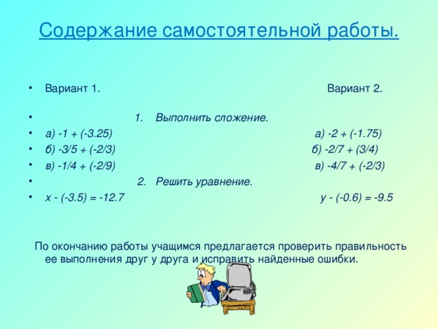 Содержание самостоятельной работы.   Вариант 1. Вариант 2.  1. Выполнить сложение. а) -1 + (-3.25) а) -2 + (-1.75) б) -3/5 + (-2/3) б) -2/7 + (3/4) в) -1/4 + (-2/9) в) -4/7 + (-2/3)  2. Решить уравнение. х - (-3.5) = -12.7 у - (-0.6) = -9.5     По окончанию работы учащимся предлагается проверить правильность ее выполнения друг у друга и исправить найденные ошибки.  
