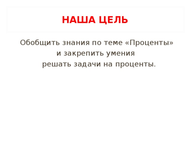 НАША ЦЕЛЬ Обобщить знания по теме «Проценты» и закрепить умения  решать задачи на проценты.