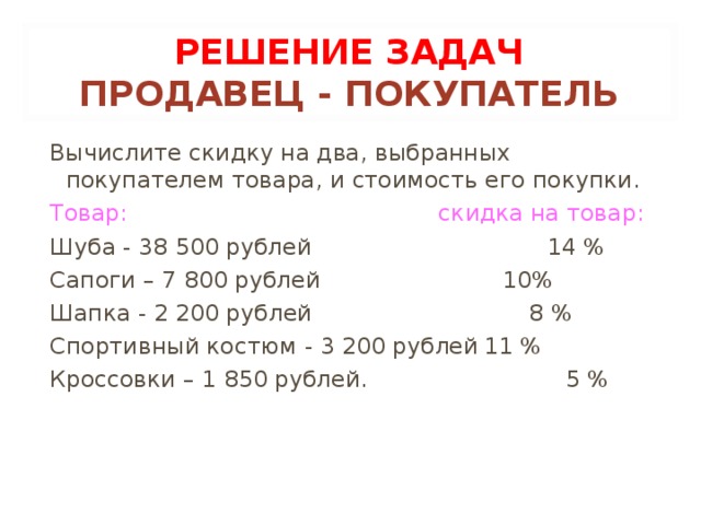 РЕШЕНИЕ ЗАДАЧ  ПРОДАВЕЦ - ПОКУПАТЕЛЬ Вычислите скидку на два, выбранных  покупателем товара, и стоимость его покупки. Товар: скидка на товар: Шуба - 38 500 рублей  14 % Сапоги – 7 800 рублей  10% Шапка - 2 200 рублей 8 % Спортивный костюм - 3 200 рублей  11 % Кроссовки – 1 850 рублей.  5 %