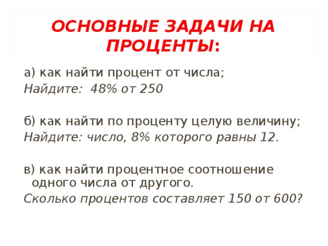 ОСНОВНЫЕ ЗАДАЧИ НА ПРОЦЕНТЫ : а) как найти процент от числа; Найдите: 48% от 250 б) как найти по проценту целую величину; Найдите: число, 8% которого равны 12. в) как найти процентное соотношение одного числа от другого. Сколько процентов составляет 150 от 600?