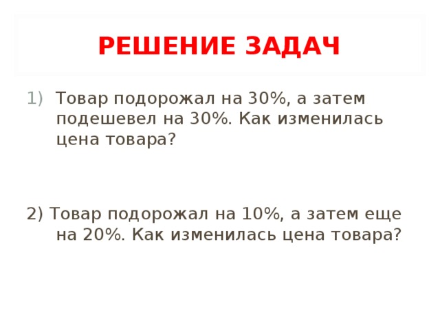 РЕШЕНИЕ ЗАДАЧ Товар подорожал на 30%, а затем подешевел на 30%. Как изменилась цена товара?   2) Товар подорожал на 10%, а затем еще на 20%. Как изменилась цена товара?