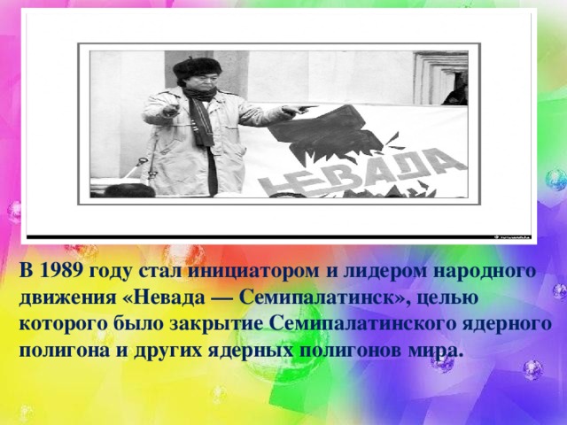 В 1989 году стал инициатором и лидером народного движения «Невада — Семипалатинск», целью которого было закрытие Семипалатинского ядерного полигона и других ядерных полигонов мира.