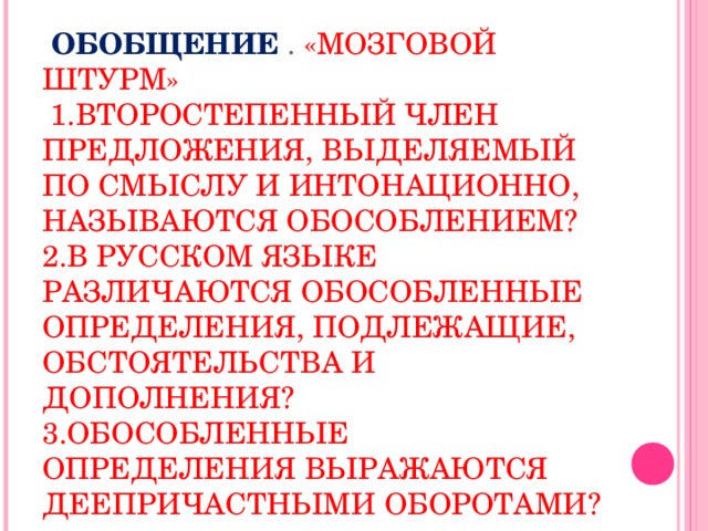 ОБОБЩЕНИЕ . «МОЗГОВОЙ ШТУРМ»  1.ВТОРОСТЕПЕННЫЙ ЧЛЕН ПРЕДЛОЖЕНИЯ, ВЫДЕЛЯЕМЫЙ ПО СМЫСЛУ И ИНТОНАЦИОННО, НАЗЫВАЮТСЯ ОБОСОБЛЕНИЕМ?  2.В РУССКОМ ЯЗЫКЕ РАЗЛИЧАЮТСЯ ОБОСОБЛЕННЫЕ ОПРЕДЕЛЕНИЯ, ПОДЛЕЖАЩИЕ, ОБСТОЯТЕЛЬСТВА И ДОПОЛНЕНИЯ?  3.ОБОСОБЛЕННЫЕ ОПРЕДЕЛЕНИЯ ВЫРАЖАЮТСЯ ДЕЕПРИЧАСТНЫМИ ОБОРОТАМИ?