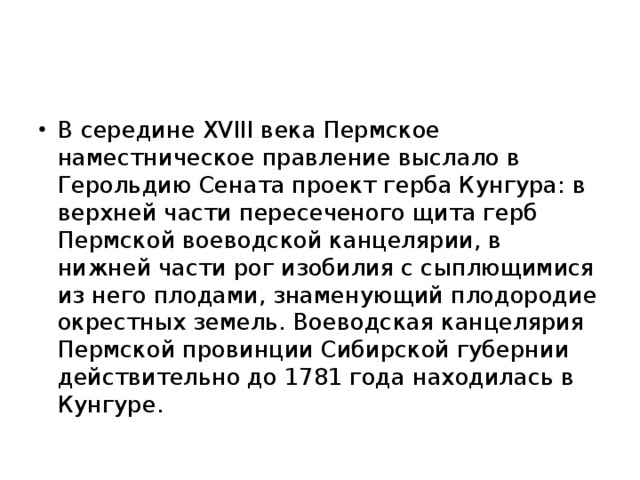 В середине XVIII века Пермское наместническое правление выслало в Герольдию Сената проект герба Кунгура: в верхней части пересеченого щита герб Пермской воеводской канцелярии, в нижней части рог изобилия с сыплющимися из него плодами, знаменующий плодородие окрестных земель. Воеводская канцелярия Пермской провинции Сибирской губернии действительно до 1781 года находилась в Кунгуре.