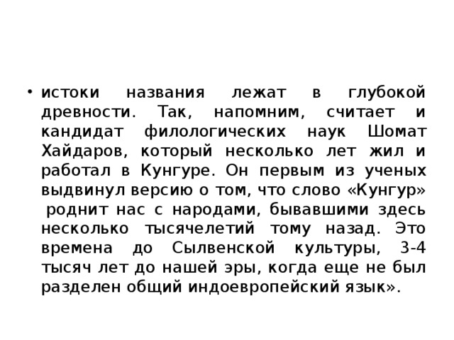 истоки названия лежат в глубокой древности. Так, напомним, считает и кандидат филологических наук Шомат Хайдаров, который несколько лет жил и работал в Кунгуре. Он первым из ученых выдвинул версию о том, что слово «Кунгур»  роднит нас с народами, бывавшими здесь несколько тысячелетий тому назад. Это времена до Сылвенской культуры, 3-4 тысяч лет до нашей эры, когда еще не был разделен общий индоевропейский язык».