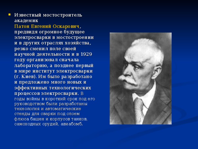 Известный мостостроитель академик Патон Евгений Оскарович , предвидя огромное будущее электросварки в мостостроении и в других отраслях хозяйства, резко сменил поле своей научной деятельности и в 1929 году организовал сначала лабораторию, а позднее первый в мире институт электросварки (г. Киев). Им было разработано и предложено много новых и эффективных технологических процессов электросварки. В годы войны в короткий срок под его руководством были разработаны технология и автоматические стенды для сварки под слоем флюса башен и корпусов танков, самоходных орудий, авиабомб.