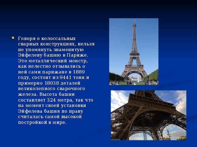 Говоря о колоссальных сварных конструкциях, нельзя не упомянуть знаменитую Эйфелеву башню в Париже. Это металлический монстр, как нелестно отзывались о ней сами парижане в 1889 году, состоит из 9441 тонн и примерно 18038 деталей великолепного сварочного железа. Высота башни составляет 324 метра, так что на момент своей установки Эйфелева башня по праву считалась самой высокой постройкой в мире.