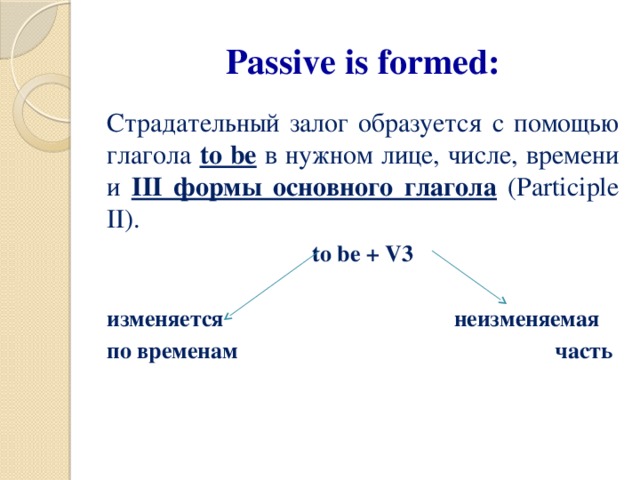 Passive is formed: Страдательный залог образуется с помощью глагола to be в нужном лице, числе, времени и III формы основного глагола (Participle II). to be + V3  изменяется неизменяемая по временам часть