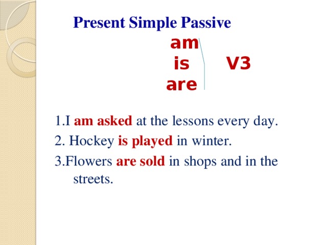 Present Simple Passive    am   is V3  are 1.I am asked at the lessons every day. 2. Hockey is played in winter. 3.Flowers are sold  in shops and in the streets.