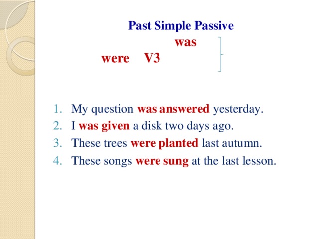 Past Simple Passive   was  were V3     My question was answered yesterday. I was given a disk two days ago. These trees were planted last autumn. These songs were sung at the last lesson.