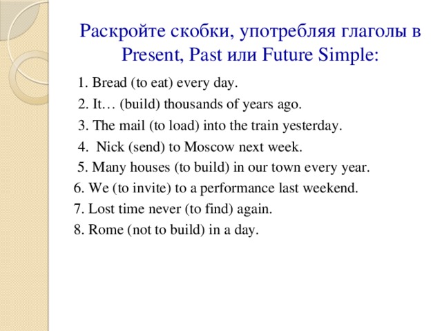 Раскройте скобки, употребляя глаголы в Present, Past или Future Simple:  1. Bread (to eat) every day. 2. It… (build) thousands of years ago. 3. The mail (to load) into the train yesterday. 4. Nick (send) to Moscow next week.  5. Many houses (to build) in our town every year. 6. We (to invite) to a performance last weekend. 7. Lost time never (to find) again. 8. Rome (not to build) in a day.