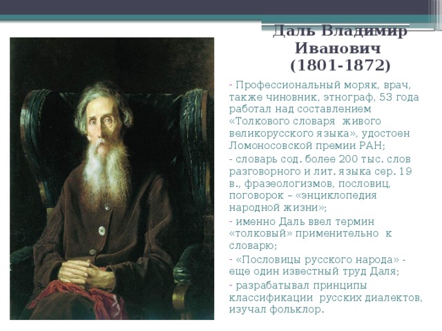 Даль Владимир Иванович  (1801-1872)  Профессиональный моряк, врач, также чиновник, этнограф, 53 года работал над составлением «Толкового словаря живого великорусского языка», удостоен Ломоносовской премии РАН; - словарь сод. более 200 тыс. слов разговорного и лит. языка сер. 19 в., фразеологизмов, пословиц, поговорок – «энциклопедия народной жизни»;